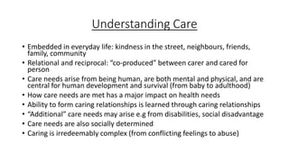 Understanding Care
• Embedded in everyday life: kindness in the street, neighbours, friends,
family, community
• Relational and reciprocal: “co-produced” between carer and cared for
person
• Care needs arise from being human, are both mental and physical, and are
central for human development and survival (from baby to adulthood)
• How care needs are met has a major impact on health needs
• Ability to form caring relationships is learned through caring relationships
• “Additional” care needs may arise e.g from disabilities, social disadvantage
• Care needs are also socially determined
• Caring is irredeemably complex (from conflicting feelings to abuse)
 