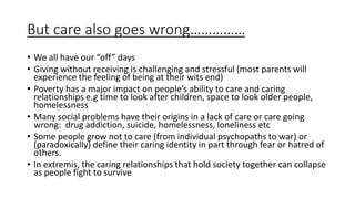 But care also goes wrong……………
• We all have our “off” days
• Giving without receiving is challenging and stressful (most parents will
experience the feeling of being at their wits end)
• Poverty has a major impact on people’s ability to care and caring
relationships e.g time to look after children, space to look older people,
homelessness
• Many social problems have their origins in a lack of care or care going
wrong: drug addiction, suicide, homelessness, loneliness etc
• Some people grow not to care (from individual psychopaths to war) or
(paradoxically) define their caring identity in part through fear or hatred of
others.
• In extremis, the caring relationships that hold society together can collapse
as people fight to survive
 