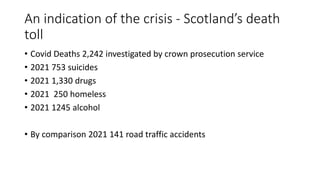 An indication of the crisis - Scotland’s death
toll
• Covid Deaths 2,242 investigated by crown prosecution service
• 2021 753 suicides
• 2021 1,330 drugs
• 2021 250 homeless
• 2021 1245 alcohol
• By comparison 2021 141 road traffic accidents
 