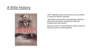 A little history
1920. Rejected charity as the means to serve citizens
in need and called for approach
“grounded in social justice and citizenship, replacing
generosity with justice, benevolence with duty,
condescension with respect”.
Became a lecturer in Social Work at London School of
Economics prior to entering politics
 