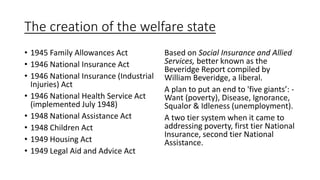 The creation of the welfare state
• 1945 Family Allowances Act
• 1946 National Insurance Act
• 1946 National Insurance (Industrial
Injuries) Act
• 1946 National Health Service Act
(implemented July 1948)
• 1948 National Assistance Act
• 1948 Children Act
• 1949 Housing Act
• 1949 Legal Aid and Advice Act
Based on Social Insurance and Allied
Services, better known as the
Beveridge Report compiled by
William Beveridge, a liberal.
A plan to put an end to 'five giants’: -
Want (poverty), Disease, Ignorance,
Squalor & Idleness (unemployment).
A two tier system when it came to
addressing poverty, first tier National
Insurance, second tier National
Assistance.
 