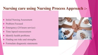 Nursing care using Nursing Process Approach :-
 Initial Nursing Assessment
 Problem Focused
 Emergency (24 hours service)
 Time lapsed reassessment
 Identify health problems
 Finding out risks and strengths
 Formulate diagnostic statements
 