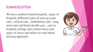 SUMMERIZATION
We have studied related hospital , types of
hospital, different types of care eg acute
care , critical care , ambulatory care , long
term care and home health care , care in
hospital settings and related stress and
types of stress and atlast we read about
nursing approach .
 