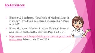 References
1. Brunner & Suddarths, “Text book of Medical Surgical
Nursing” 13th edition published by Sangeetha P, Page
no.45-97.
2. Black M. Joyce, “Medical Surgical Nursing” 1st south
asia edition published by Elsevier, Page No.59-91.
3. http://www.careinhospitalsettingsmedicalsurgicalexami
nation.com followed on 23 -4-2020
 