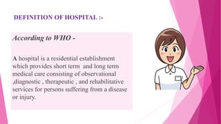 DEFINITION OF HOSPITAL :-
According to WHO -
A hospital is a residential establishment
which provides short term and long term
medical care consisting of observational
,diagnostic , therapeutic , and rehabilitative
services for persons suffering from a disease
or injury.
 