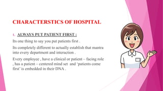 CHARACTERSTICS OF HOSPITAL
1. ALWAYS PUT PATIENT FIRST :
Its one thing to say you put patients first .
Its completely different to actually establish that mantra
into every department and interaction .
Every employee , have a clinical or patient – facing role
, has a patient – centered mind set and ‘patients come
first’ is embedded in their DNA .
 