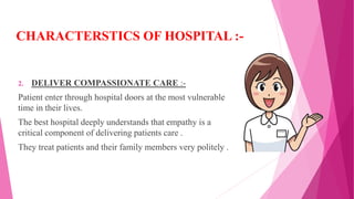 CHARACTERSTICS OF HOSPITAL :-
2. DELIVER COMPASSIONATE CARE :-
Patient enter through hospital doors at the most vulnerable
time in their lives.
The best hospital deeply understands that empathy is a
critical component of delivering patients care .
They treat patients and their family members very politely .
 