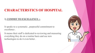 CHARACTERSTICS OF HOSPITAL
3. COMMIT TO EXCELLENCE :-
It speaks to a systematic , purposeful commitment to
excellence .
It means their staff is dedicated to reviewing and measuring
everything they do on a routine basis and use new
technologies to do it even better .
 