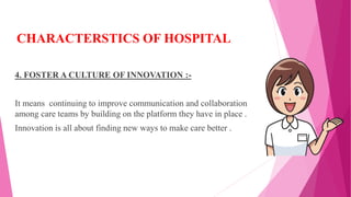 CHARACTERSTICS OF HOSPITAL
4. FOSTER A CULTURE OF INNOVATION :-
It means continuing to improve communication and collaboration
among care teams by building on the platform they have in place .
Innovation is all about finding new ways to make care better .
 