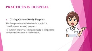 PRACTICES IN HOSPITAL
1. Giving Care to Needy People :-
The first practice which is done in hospital is
providing care to needy peoples .
Its our duty to provide immediate care to the patients
so that effective results can be there .
 