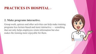 PRACTICES IN HOSPITAL :-
2. Make programs interactive.
Group work, quizzes and other activities can help make training
programs less lecture-based and more interactive — something
that not only helps employees retain information but also
makes the training more enjoyable for them.
 