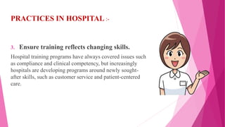 PRACTICES IN HOSPITAL :-
3. Ensure training reflects changing skills.
Hospital training programs have always covered issues such
as compliance and clinical competency, but increasingly
hospitals are developing programs around newly sought-
after skills, such as customer service and patient-centered
care.
 