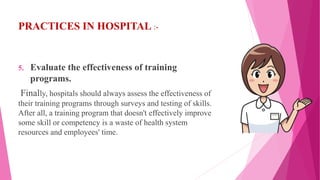 PRACTICES IN HOSPITAL :-
5. Evaluate the effectiveness of training
programs.
Finally, hospitals should always assess the effectiveness of
their training programs through surveys and testing of skills.
After all, a training program that doesn't effectively improve
some skill or competency is a waste of health system
resources and employees' time.
 
