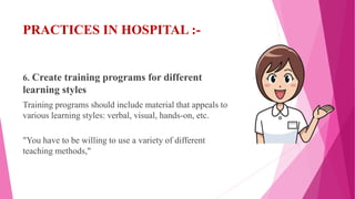 PRACTICES IN HOSPITAL :-
6. Create training programs for different
learning styles
Training programs should include material that appeals to
various learning styles: verbal, visual, hands-on, etc.
"You have to be willing to use a variety of different
teaching methods,"
 