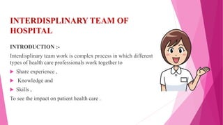 INTERDISPLINARY TEAM OF
HOSPITAL
INTRODUCTION :-
Interdisplinary team work is complex process in which different
types of health care professionals work together to
 Share experience ,
 Knowledge and
 Skills ,
To see the impact on patient health care .
 