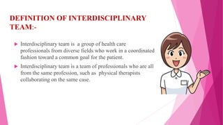 DEFINITION OF INTERDISCIPLINARY
TEAM:-
 Interdisciplinary team is a group of health care
professionals from diverse fields who work in a coordinated
fashion toward a common goal for the patient.
 Interdisciplinary team is a team of professionals who are all
from the same profession, such as physical therapists
collaborating on the same case.
 