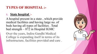 TYPES OF HOSPITAL :-
1. State hospital :-
A hospital present in a state , which provide
medical facilities and having large no. of
beds having all types of facilities . Total
bed strength – 872 in Hospital IGMC
Over the years, Indira Gandhi Medical
College is expanding itself in terms of its
infrastructure, facilities provided and care .
 