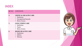 INDEX
SR NO. CONTENTS
4. CRITICAL HEALTH CARE
• Definition
• Occupational hazards
• Role of nurse
5. LONG TERM CARE
• Definition
• Types
• Role of nurse
6. HOME HEALTH CARE
• Definition
• HHNA
• Mission
 