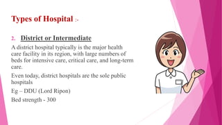 Types of Hospital :-
2. District or Intermediate
A district hospital typically is the major health
care facility in its region, with large numbers of
beds for intensive care, critical care, and long-term
care.
Even today, district hospitals are the sole public
hospitals
Eg – DDU (Lord Ripon)
Bed strength - 300
 