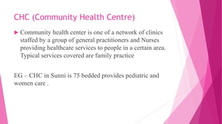 CHC (Community Health Centre)
 Community health center is one of a network of clinics
staffed by a group of general practitioners and Nurses
providing healthcare services to people in a certain area.
Typical services covered are family practice
EG – CHC in Sunni is 75 bedded provides pediatric and
women care .
 