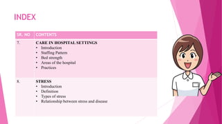INDEX
SR. NO CONTENTS
7. CARE IN HOSPITAL SETTINGS
• Introduction
• Staffing Pattern
• Bed strength
• Areas of the hospital
• Practices
8. STRESS
• Introduction
• Definition
• Types of stress
• Relationship between stress and disease
 