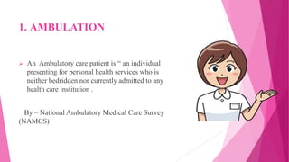 1. AMBULATION
 An Ambulatory care patient is “ an individual
presenting for personal health services who is
neither bedridden nor currently admitted to any
health care institution .
By – National Ambulatory Medical Care Survey
(NAMCS)
 