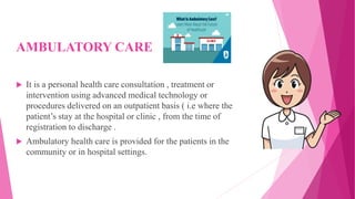 AMBULATORY CARE
 It is a personal health care consultation , treatment or
intervention using advanced medical technology or
procedures delivered on an outpatient basis ( i.e where the
patient’s stay at the hospital or clinic , from the time of
registration to discharge .
 Ambulatory health care is provided for the patients in the
community or in hospital settings.
 