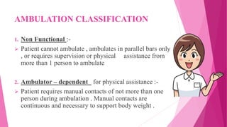 AMBULATION CLASSIFICATION
1. Non Functional :-
 Patient cannot ambulate , ambulates in parallel bars only
, or requires supervision or physical assistance from
more than 1 person to ambulate
2. Ambulator – dependent for physical assistance :-
 Patient requires manual contacts of not more than one
person during ambulation . Manual contacts are
continuous and necessary to support body weight .
 