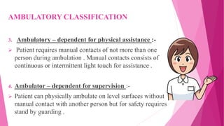 AMBULATORY CLASSIFICATION
3. Ambulatory – dependent for physical assistance :-
 Patient requires manual contacts of not more than one
person during ambulation . Manual contacts consists of
continuous or intermittent light touch for assistance .
4. Ambulator – dependent for supervision :-
 Patient can physically ambulate on level surfaces without
manual contact with another person but for safety requires
stand by guarding .
 