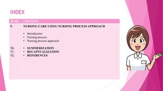 INDEX
SR NO. CONTENTS
9.
10.
11.
12.
NURSING CARE USING NURSING PROCESS APPROACH
• Introduction
• Nursing process
• Nursing process approach
• SUMMERIZATION
• RECAPTUALIZATION
• REFERENCES
 