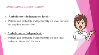 AMBULATORY CLASSIFICATION
5. Ambulatory –Independent level :-
 Patient can ambulate independently on level surfaces
but requires supervision .
6. Ambulatory – Independent :-
 Patient can ambulate independently on non level
surfaces , stairs and inclines .
 