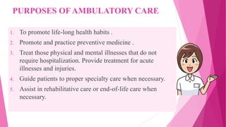 PURPOSES OF AMBULATORY CARE
1. To promote life-long health habits .
2. Promote and practice preventive medicine .
3. Treat those physical and mental illnesses that do not
require hospitalization. Provide treatment for acute
illnesses and injuries.
4. Guide patients to proper specialty care when necessary.
5. Assist in rehabilitative care or end-of-life care when
necessary.
 