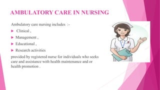 AMBULATORY CARE IN NURSING
Ambulatory care nursing includes :-
 Clinical ,
 Management ,
 Educational ,
 Research activities
provided by registered nurse for individuals who seeks
care and assistance with health maintenance and or
health promotion .
 