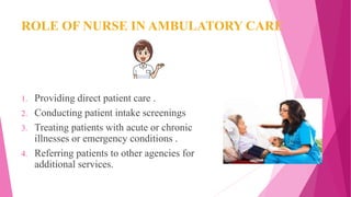ROLE OF NURSE IN AMBULATORY CARE
1. Providing direct patient care .
2. Conducting patient intake screenings
3. Treating patients with acute or chronic
illnesses or emergency conditions .
4. Referring patients to other agencies for
additional services.
 