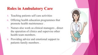 Roles in Ambulatory Care
5. Teaching patients self care activities
6. Offering health education programmes that
promote health maintenance .
7. Nurses also work as clinical managers , direct
the operation of clinics and supervise other
health team members.
8. Providing advice and emotional support to
patients family members .
 