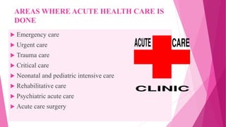 AREAS WHERE ACUTE HEALTH CARE IS
DONE
 Emergency care
 Urgent care
 Trauma care
 Critical care
 Neonatal and pediatric intensive care
 Rehabilitative care
 Psychiatric acute care
 Acute care surgery
 