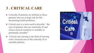 3 . CRITICAL CARE
 Critically ill patients are defined as those
patients who are at high risk for life –
threatening health problems .
 Critical care is a term used to describe “ the
care of patients who are extremely ill and
whose clinical condition is unstable or
potentially unstable’’
 Critical care nursing is the field of nursing
with a focused care of the critically ill or
unstable patients .
 