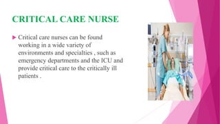 CRITICAL CARE NURSE
 Critical care nurses can be found
working in a wide variety of
environments and specialties , such as
emergency departments and the ICU and
provide critical care to the critically ill
patients .
 