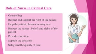 Role of Nurse in Critical Care
 Counselling
 Respect and support the right of the patient
 Help the patient obtain necessary care.
 Respect the values , beliefs and rights of the
patient .
 Provide education
 Support the decisions
 Safeguard the quality of care
 