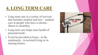 4. LONG TERM CARE
 Long term care is a variety of services
that includes medical and non – medical
care to people who have a chronic
illness or disability .
 Long term care helps meet health of
personal needs .
 It can be provided at home , in the
community , in assisted living or in
nursing homes.
 
