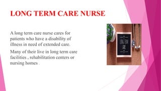 LONG TERM CARE NURSE
A long term care nurse cares for
patients who have a disability of
illness in need of extended care.
Many of their live in long term care
facilities , rehabilitation centers or
nursing homes .
 