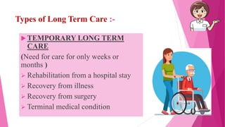 Types of Long Term Care :-
 TEMPORARY LONG TERM
CARE
(Need for care for only weeks or
months )
 Rehabilitation from a hospital stay
 Recovery from illness
 Recovery from surgery
 Terminal medical condition
 
