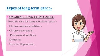 Types of long term care :-
 ONGOING LONG TERM CARE :-
( Need for care for many months or years )
 Chronic medical conditions
 Chronic severe pain
 Permanent disabilities
 Dementia
 Need for Supervision .
 