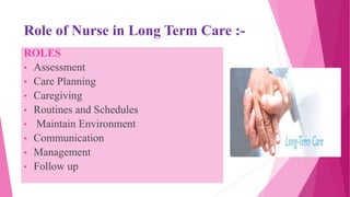Role of Nurse in Long Term Care :-
ROLES
• Assessment
• Care Planning
• Caregiving
• Routines and Schedules
• Maintain Environment
• Communication
• Management
• Follow up
 