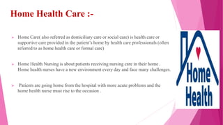 Home Health Care :-
 Home Care( also referred as domiciliary care or social care) is health care or
supportive care provided in the patient’s home by health care professionals (often
referred to as home health care or formal care)
 Home Health Nursing is about patients receiving nursing care in their home .
Home health nurses have a new environment every day and face many challenges.
 Patients are going home from the hospital with more acute problems and the
home health nurse must rise to the occasion .
 