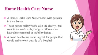 Home Health Care Nurse
 A Home Health Care Nurse works with patients
in their homes.
 These nurses mainly work with the elderly , but
sometimes work with younger children who
have developmental or mobility issues .
 A home health care nurse is great for people that
would rather work outside of a hospital .
 