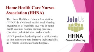 Home Health Care Nurses
Association (HHNA)
The Home Healthcare Nurses Association
(HHNA) is a National professional Nursing
organization of members involved in home
health care and hospice nursing practice ,
education , administration and research .
HHNA provides leadership and a unified voice
so that home care may improve their speciality
as it relates to home care and hospice .
 