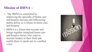 Mission of HHNA :-
 The HHNA is committed to
improving the specialty of home care
and hospice nursing and influencing
public policy as it relates to home care
and hospice.
 HHNA is a forum that recruits and
brings together energized home care
and hospice nurses who want to
become leaders in their field and
enable them to speak out in a unified
voice .
 