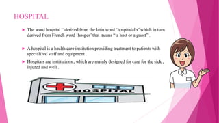 HOSPITAL
 The word hospital “ derived from the latin word ‘hospitalalis’ which in turn
derived from French word ‘hospes’ that means “ a host or a guest” .
 A hospital is a health care institution providing treatment to patients with
specialized staff and equipment .
 Hospitals are institutions , which are mainly designed for care for the sick ,
injured and well .
 