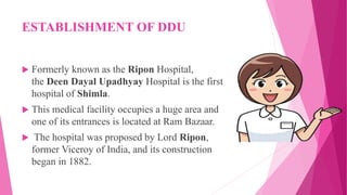 ESTABLISHMENT OF DDU
 Formerly known as the Ripon Hospital,
the Deen Dayal Upadhyay Hospital is the first
hospital of Shimla.
 This medical facility occupies a huge area and
one of its entrances is located at Ram Bazaar.
 The hospital was proposed by Lord Ripon,
former Viceroy of India, and its construction
began in 1882.
 